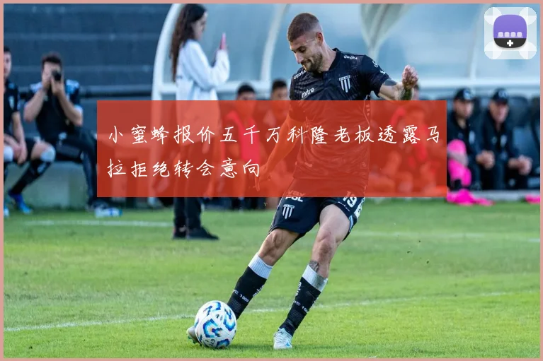 小蜜蜂报价五千万科隆老板透露马拉拒绝转会意向