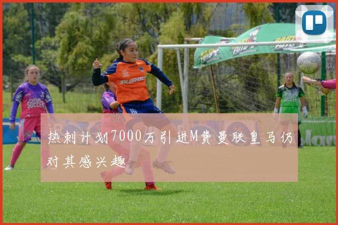 热刺计划7000万引进M费曼联皇马仍对其感兴趣