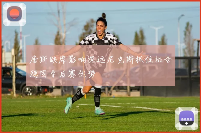 唐斯缺席影响深远尼克斯抓住机会稳固季后赛优势