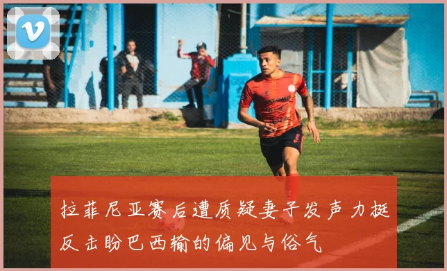 拉菲尼亚赛后遭质疑妻子发声力挺反击盼巴西输的偏见与俗气