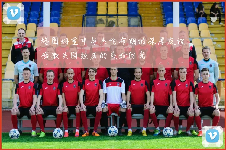 塔图姆重申与杰伦布朗的深厚友谊感激共同经历的美好时光