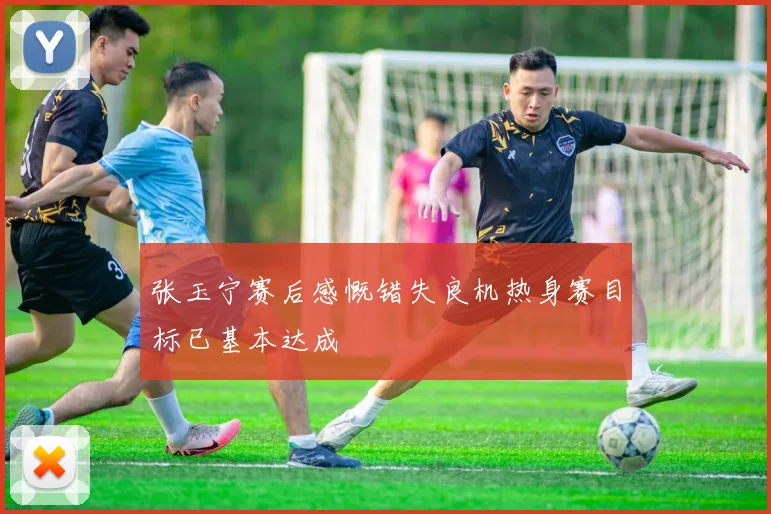 张玉宁赛后感慨错失良机热身赛目标已基本达成