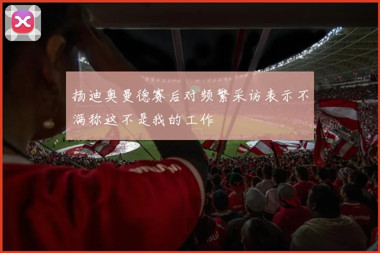 扬迪奥曼德赛后对频繁采访表示不满称这不是我的工作