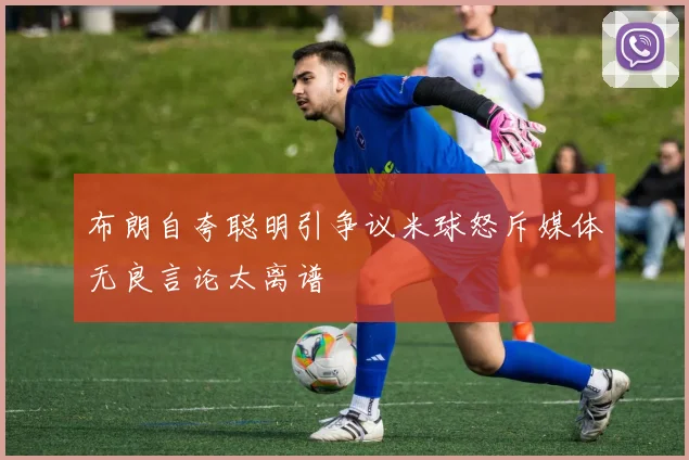 布朗自夸聪明引争议米球怒斥媒体无良言论太离谱