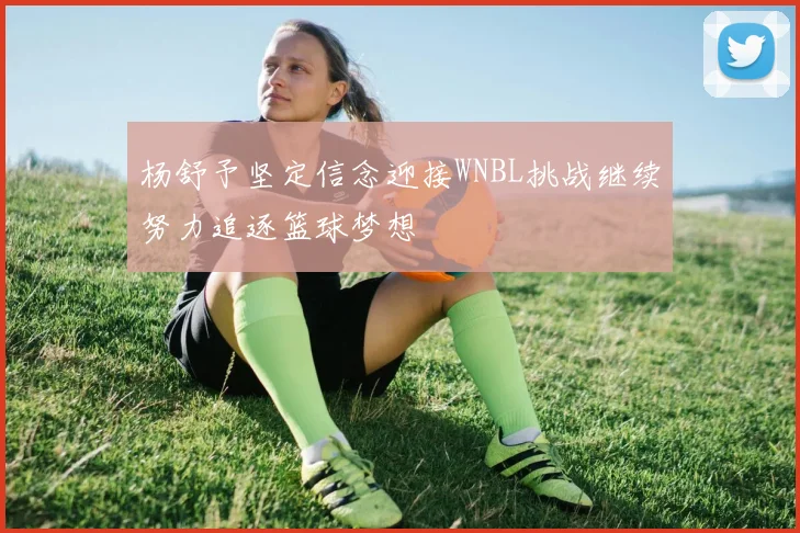 杨舒予坚定信念迎接WNBL挑战继续努力追逐篮球梦想