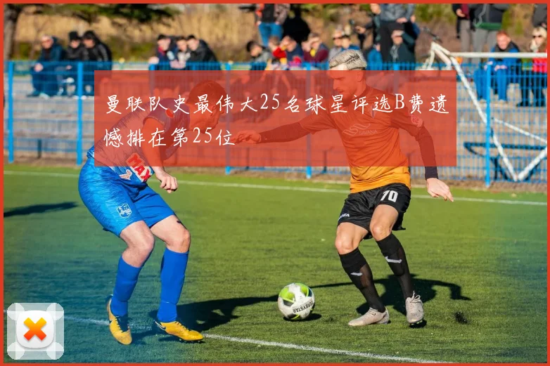 曼联队史最伟大25名球星评选B费遗憾排在第25位