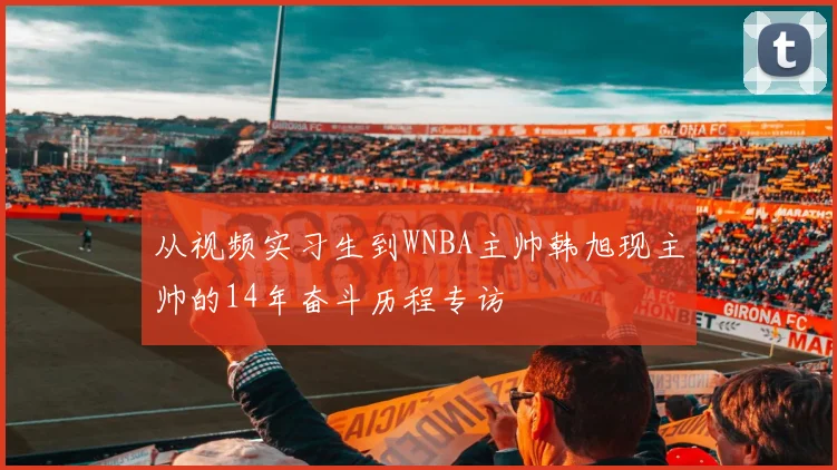 从视频实习生到WNBA主帅韩旭现主帅的14年奋斗历程专访