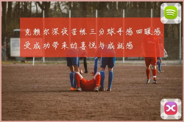 克赖尔深夜苦练三分球手感回暖感受成功带来的喜悦与成就感