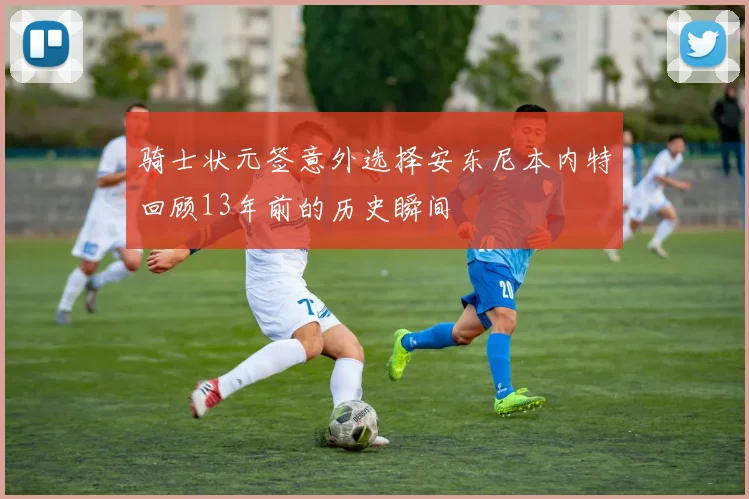 骑士状元签意外选择安东尼本内特回顾13年前的历史瞬间